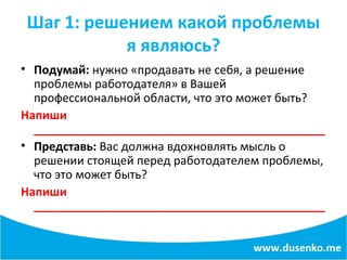 Шаг 1: решением какой проблемы
я являюсь?
• Подумай: нужно «продавать не себя, а решение
проблемы работодателя» в Вашей
профессиональной области, что это может быть?
Напиши
_____________________________________________
• Представь: Вас должна вдохновлять мысль о
решении стоящей перед работодателем проблемы,
что это может быть?
Напиши
_____________________________________________
 