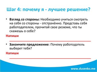 Шаг 4: почему я - лучшее решение?
• Взгляд со стороны: Необходимо учиться смотреть
на себя со стороны - отстранённо. Представь себя
работодателем, прочитай свое резюме, что ты
скажешь о себе?
Напиши
_____________________________________________
• Закончите предложение: Почему работодатель
выберет тебя?
Напиши
_____________________________________________
 