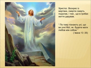 Христос Воскрес із
мертвих, смертю смерть
подолав, і тим , що в гробах
життя дарував.
“ По тому пізнають усі, що
ви учні Мої, як будете мати
любов між собою ”
( Івана 13 :35)
 