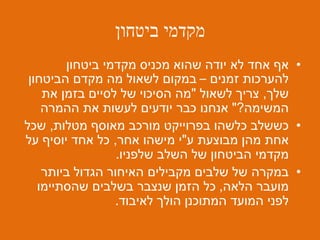 ‫ביטחון‬ ‫מקדמי‬
•‫ביטחון‬ ‫מקדמי‬ ‫מכניס‬ ‫שהוא‬ ‫יודה‬ ‫לא‬ ‫אחד‬ ‫אף‬
‫זמנים‬ ‫להערכות‬–‫הביטחון‬ ‫מקדם‬ ‫מה‬ ‫לשאול‬ ‫במקום‬
‫שלך‬,‫לשאול‬ ‫צריך‬"‫את‬ ‫בזמן‬ ‫לסיים‬ ‫של‬ ‫הסיכוי‬ ‫מה‬
‫המשימה‬?"‫ההמרה‬ ‫את‬ ‫לעשות‬ ‫יודעים‬ ‫כבר‬ ‫אנחנו‬
•‫מטלות‬ ‫מאוסף‬ ‫מורכב‬ ‫בפרוייקט‬ ‫כלשהו‬ ‫כששלב‬,‫שכל‬
‫ע‬ ‫מבוצעת‬ ‫מהן‬ ‫אחת‬"‫אחר‬ ‫מישהו‬ ‫י‬,‫על‬ ‫יוסיף‬ ‫אחד‬ ‫כל‬
‫שלפניו‬ ‫השלב‬ ‫של‬ ‫הביטחון‬ ‫מקדמי‬.
•‫ביותר‬ ‫הגדול‬ ‫האיחור‬ ‫מקבילים‬ ‫שלבים‬ ‫של‬ ‫במקרה‬
‫הלאה‬ ‫מועבר‬,‫שהסתיימו‬ ‫בשלבים‬ ‫שנצבר‬ ‫הזמן‬ ‫כל‬
‫המועד‬ ‫לפני‬‫לאיבוד‬ ‫הולך‬ ‫המתוכנן‬.
 