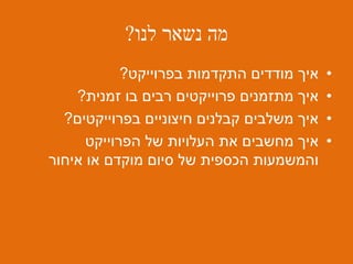 ‫לנו‬ ‫נשאר‬ ‫מה‬?
•‫בפרוייקט‬ ‫התקדמות‬ ‫מודדים‬ ‫איך‬?
•‫זמנית‬ ‫בו‬ ‫רבים‬ ‫פרוייקטים‬ ‫מתזמנים‬ ‫איך‬?
•‫בפרוייקטים‬ ‫חיצוניים‬ ‫קבלנים‬ ‫משלבים‬ ‫איך‬?
•‫הפרוייקט‬ ‫של‬ ‫העלויות‬ ‫את‬ ‫מחשבים‬ ‫איך‬
‫מוקדם‬ ‫סיום‬ ‫של‬ ‫הכספית‬ ‫והמשמעות‬‫איחור‬ ‫או‬
 