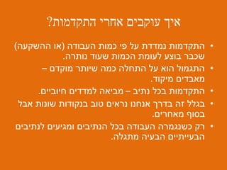 ‫התקדמות‬ ‫אחרי‬ ‫עוקבים‬ ‫איך‬?
•‫העבודה‬ ‫כמות‬ ‫פי‬ ‫על‬ ‫נמדדת‬ ‫התקדמות‬(‫ההשקעה‬ ‫או‬)
‫נותרה‬ ‫שעוד‬ ‫הכמות‬ ‫לעומת‬ ‫בוצע‬ ‫שכבר‬.
•‫מוקדם‬ ‫שיותר‬ ‫כמה‬ ‫התחלה‬ ‫על‬ ‫הוא‬ ‫התגמול‬–
‫מיקוד‬ ‫מאבדים‬.
•‫נתיב‬ ‫בכל‬ ‫התקדמות‬–‫חיוביים‬ ‫למדדים‬ ‫מביאה‬.
•‫אבל‬ ‫שונות‬ ‫בנקודות‬ ‫טוב‬ ‫נראים‬ ‫אנחנו‬ ‫בדרך‬ ‫זה‬ ‫בגלל‬
‫מאחרים‬ ‫בסוף‬.
•‫לנתיבים‬ ‫ומגיעים‬ ‫הנתיבים‬ ‫בכל‬ ‫העבודה‬ ‫כשנגמרה‬ ‫רק‬
‫מתגלה‬ ‫הבעיה‬ ‫הבעייתיים‬.
 