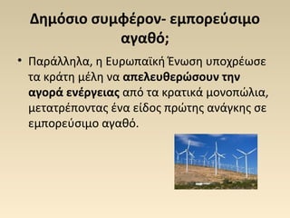 Δημόσιο συμφέρον- εμπορεύσιμο
αγαθό;
• Παράλληλα, η Ευρωπαϊκή Ένωση υποχρέωσε
τα κράτη μέλη να απελευθερώσουν την
αγορά ενέργειας από τα κρατικά μονοπώλια,
μετατρέποντας ένα είδος πρώτης ανάγκης σε
εμπορεύσιμο αγαθό.
 
