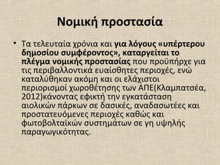 Νομική προστασία
• Τα τελευταία χρόνια και για λόγους «υπέρτερου
δημοσίου συμφέροντος», καταργείται το
πλέγμα νομικής προστασίας που προϋπήρχε για
τις περιβαλλοντικά ευαίσθητες περιοχές, ενώ
καταλύθηκαν ακόμη και οι ελάχιστοι
περιορισμοί χωροθέτησης των ΑΠΕ(Κλαμπατσέα,
2012)κάνοντας εφικτή την εγκατάσταση
αιολικών πάρκων σε δασικές, αναδασωτέες και
προστατευόμενες περιοχές καθώς και
φωτοβολταϊκών συστημάτων σε γη υψηλής
παραγωγικότητας.
 
