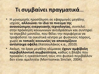 Τι συμβαίνει πραγματικά…
• Η μονομερής προσήλωση σε εφαρμογές μεγάλης
ισχύος, αλλοιώνει το ίδιο το πνεύμα της
ανανεώσιμης ενεργειακής τεχνολογίας, συντελεί
στην πρόκληση κοινωνικών αντιδράσεων και συντηρεί
το στρεβλό μοντέλο, που θέλει την περιφέρεια να
τροφοδοτεί τα οικιστικά κέντρα με φυσικούς πόρους,
χωρίς οι τοπικές κοινωνίες να αποκομίζουν
αντίστοιχα οφέλη (Κατσουλάκος κ.α., 2010).
• Ακόμη, τα έργα μεγάλης κλίμακας έχουν αμφίβολη
περιβαλλοντική συμβατότητα, καθώς η βλάβη που
προκαλεί η εγκατάστασή τους στο φυσικό περιβάλλον
δεν είναι αμελητέα (Morrisonκαι Sinclair, 2004).
 