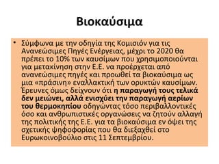Βιοκαύσιμα
• Σύμφωνα με την οδηγία της Κομισιόν για τις
Ανανεώσιμες Πηγές Ενέργειας, μέχρι το 2020 θα
πρέπει το 10% των καυσίμων που χρησιμοποιούνται
για μετακίνηση στην Ε.Ε. να προέρχεται από
ανανεώσιμες πηγές και προωθεί τα βιοκαύσιμα ως
μια «πράσινη» εναλλακτική των ορυκτών καυσίμων.
Έρευνες όμως δείχνουν ότι η παραγωγή τους τελικά
δεν μειώνει, αλλά ενισχύει την παραγωγή αερίων
του θερμοκηπίου οδηγώντας τόσο περιβαλλοντικές
όσο και ανθρωπιστικές οργανώσεις να ζητούν αλλαγή
της πολιτικής της Ε.Ε. για τα βιοκαύσιμα εν όψει της
σχετικής ψηφοφορίας που θα διεξαχθεί στο
Ευρωκοινοβούλιο στις 11 Σεπτεμβρίου.
 