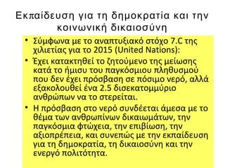 πΕκ αίδευση για τη δημοκρατία και την
κοινωνική δικαιοσύνη
• Σύμφωνα με το αναπτυξιακό στόχο 7.C της
χιλιετίας για το 2015 (United Nations):
• Έχει κατακτηθεί το ζητούμενο της μείωσης
κατά το ήμισυ του παγκόσμιου πληθυσμού
που δεν έχει πρόσβαση σε πόσιμο νερό, αλλά
εξακολουθεί ένα 2.5 δισεκατομμύριο
ανθρώπων να το στερείται.
• Η πρόσβαση στο νερό συνδέεται άμεσα με το
θέμα των ανθρωπίνων δικαιωμάτων, την
παγκόσμια φτώχεια, την επιβίωση, την
αξιοπρέπεια, και συνεπώς με την εκπαίδευση
για τη δημοκρατία, τη δικαιοσύνη και την
ενεργό πολιτότητα.
 