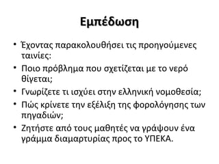 ΕμπέδωσηΕμπέδωση
• Έχοντας παρακολουθήσει τις προηγούμενες
ταινίες:
• Ποιο πρόβλημα που σχετίζεται με το νερό
θίγεται;
• Γνωρίζετε τι ισχύει στην ελληνική νομοθεσία;
• Πώς κρίνετε την εξέλιξη της φορολόγησης των
πηγαδιών;
• Ζητήστε από τους μαθητές να γράψουν ένα
γράμμα διαμαρτυρίας προς το ΥΠΕΚΑ.
 