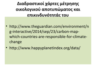 Διαδραστικοί χάρτες μέτρησης
οικολογικού αποτυπώματος και
επικινδυνότητάς του
• http://www.theguardian.com/environment/n
g-interactive/2014/sep/23/carbon-map-
which-countries-are-responsible-for-climate-
change
• http://www.happyplanetindex.org/data/
 
