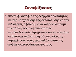 ΣυνοψίζονταςΣυνοψίζοντας
• Υπό τη φιλοσοφία της ενεργού πολιτότητας
και της υποχρέωσης της εκπαίδευσης να την
καλλιεργεί, οφείλουμε να καταδεικνύουμε
την άδηλη πολιτική ατζέντα των
περιβαλλοντικών ζητημάτων και να τολμάμε
να θέτουμε υπό κριτική βάσανο όλες τις
παραμέτρους τους, αποκαλύπτοντας τις
αμφιλεγόμενες διαστάσεις τους.
 