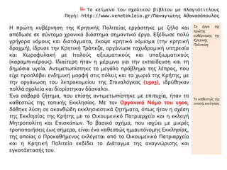  Το κείμενο του σχολικού βιβλίου με πλαγιότιτλους
Πηγή: http://www.venetokleio.gr/Παναγιώτης Αθανασόπουλος
Η πρώτη κυβέρνηση της Κρητικής Πολιτείας εργάστηκε με ζήλο και
απέδωσε σε σύντομο χρονικό διάστημα σημαντικό έργο. Εξέδωσε πολύ
γρήγορα νόμους και διατάγματα, έκοψε κρητικό νόμισμα (την κρητική
δραχμή), ίδρυσε την Κρητική Τράπεζα, οργάνωσε ταχυδρομική υπηρεσία
και Χωροφυλακή με Ιταλούς αξιωματικούς και υπαξιωματικούς
(καραμπινιέρους). Ιδιαίτερη ήταν η μέριμνα για την εκπαίδευση και τη
δημόσια υγεία. Αντιμετωπίστηκε το μεγάλο πρόβλημα της λέπρας, που
είχε προσλάβει ενδημική μορφή στις πόλεις και τα χωριά της Κρήτης, με
την οργάνωση του λεπροκομείου της Σπιναλόγκας (1903), ιδρύθηκαν
πολλά σχολεία και διορίστηκαν δάσκαλοι.
Ένα σοβαρό ζήτημα, που επίσης αντιμετωπίστηκε με επιτυχία, ήταν το
καθεστώς της τοπικής Εκκλησίας. Με τον Οργανικό Νόμο του 1900,
δόθηκε λύση σε ακανθώδη εκκλησιαστικά ζητήματα, όπως ήταν η σχέση
της Εκκλησίας της Κρήτης με το Οικουμενικό Πατριαρχείο και η εκλογή
Μητροπολίτη και Επισκόπων. Το βασικό σχήμα, που ισχύει με μικρές
τροποποιήσεις έως σήμερα, είναι ένα καθεστώς ημιαυτόνομης Εκκλησίας,
της οποίας ο Προκαθήμενος εκλέγεται από το Οικουμενικό Πατριαρχείο
και η Κρητική Πολιτεία εκδίδει το Διάταγμα της αναγνώρισης και
εγκατάστασής του.
Το έργο της
πρώτης
κυβέρνησης της
Κρητικής
Πολιτείας
Το καθεστώς της
τοπικής εκκλησίας
 