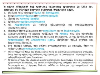 Η πρώτη κυβέρνηση της Κρητικής Πολιτείας εργάστηκε με ζήλο και
απέδωσε σε σύντομο χρονικό διάστημα σημαντικό έργο.
1. Εξέδωσε πολύ γρήγορα νόμους και διατάγματα,
2. έκοψε κρητικό νόμισμα (την κρητική δραχμή),
3. ίδρυσε την Κρητική Τράπεζα,
4. οργάνωσε ταχυδρομική υπηρεσία
5. και Χωροφυλακή με Ιταλούς αξιωματικούς και υπαξιωματικούς
(καραμπινιέρους).
6. Ιδιαίτερη ήταν η μέριμνα για την εκπαίδευση και τη δημόσια υγεία.
 Αντιμετωπίστηκε το μεγάλο πρόβλημα της λέπρας, που είχε προσλάβει
ενδημική μορφή στις πόλεις και τα χωριά της Κρήτης, με την οργάνωση του
λεπροκομείου της Σπιναλόγκας (1903),
ιδρύθηκαν πολλά σχολεία και διορίστηκαν δάσκαλοι.
7. Ένα σοβαρό ζήτημα, που επίσης αντιμετωπίστηκε με επιτυχία, ήταν το
καθεστώς της τοπικής Εκκλησίας.
 Με τον Οργανικό Νόμο του 1900, δόθηκε λύση σε ακανθώδη εκκλησιαστικά ζητήματα,
όπως ήταν η σχέση της Εκκλησίας της Κρήτης με το Οικουμενικό Πατριαρχείο και η
εκλογή Μητροπολίτη και Επισκόπων.
 Το βασικό σχήμα, που ισχύει με μικρές τροποποιήσεις έως σήμερα, είναι ένα καθεστώς
ημιαυτόνομης Εκκλησίας, της οποίας ο Προκαθήμενος εκλέγεται από το Οικουμενικό
Πατριαρχείο και η Κρητική Πολιτεία εκδίδει το Διάταγμα της αναγνώρισης και
εγκατάστασής του.
 