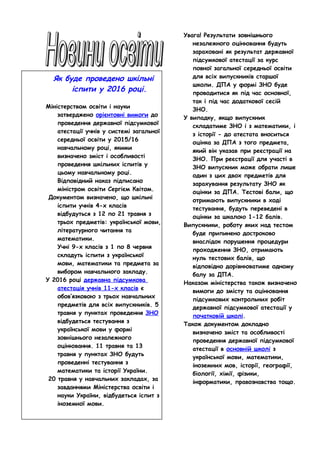 Як буде проведено шкільні
іспити у 2016 році.
Міністерством освіти і науки
затверджено орієнтовні вимоги до
проведення державної підсумкової
атестації учнів у системі загальної
середньої освіти у 2015/16
навчальному році, якими
визначено зміст і особливості
проведення шкільних іспитів у
цьому навчальному році.
Відповідний наказ підписано
міністром освіти Сергієм Квітом.
Документом визначено, що шкільні
іспити учнів 4-х класів
відбудуться з 12 по 21 травня з
трьох предметів: української мови,
літературного читання та
математики.
Учні 9-х класів з 1 по 8 червня
складуть іспити з української
мови, математики та предмета за
вибором навчального закладу.
У 2016 році державна підсумкова
атестація учнів 11-х класів є
обов’язковою з трьох навчальних
предметів для всіх випускників. 5
травня у пунктах проведення ЗНО
відбудеться тестування з
української мови у формі
зовнішнього незалежного
оцінювання. 11 травня та 13
травня у пунктах ЗНО будуть
проведенні тестування з
математики та історії України.
20 травня у навчальних закладах, за
завданнями Міністерства освіти і
науки України, відбудеться іспит з
іноземної мови.
Увага! Результати зовнішнього
незалежного оцінювання будуть
зараховані як результат державної
підсумкової атестації за курс
повної загальної середньої освіти
для всіх випускників старшої
школи. ДПА у формі ЗНО буде
проводитися як під час основної,
так і під час додаткової сесій
ЗНО.
У випадку, якщо випускник
складатиме ЗНО і з математики, і
з історії - до атестата вноситься
оцінка за ДПА з того предмета,
який він указав при реєстрації на
ЗНО. При реєстрації для участі в
ЗНО випускник може обрати лише
один з цих двох предметів для
зарахування результату ЗНО як
оцінки за ДПА. Тестові бали, що
отримають випускники в ході
тестування, будуть переведені в
оцінки за шкалою 1-12 балів.
Випускники, роботу яких над тестом
буде припинено достроково
внаслідок порушення процедури
проходження ЗНО, отримають
нуль тестових балів, що
відповідно дорівнюватиме одному
балу за ДПА.
Наказом міністерства також визначено
вимоги до змісту та оцінювання
підсумкових контрольних робіт
державної підсумкової атестації у
початковій школі.
Також документом докладно
визначено зміст та особливості
проведення державної підсумкової
атестації в основній школі з
української мови, математики,
іноземних мов, історії, географії,
біології, хімії, фізики,
інформатики, правознавства тощо.
 
