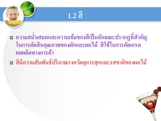 1.2 สี
ความสม่าเสมอและความเข้มของสีเป็นลักษณะปรากฏที่สาคัญ
ในการตัดสินคุณภาพของผักและผลไม้ สีใช้ในการคัดเกรด
ผลผลิตทางการค้า
สีมีความสัมพันธ์ปริมาณรงควัตถุการสุกและรสชาติของผลไม้
 