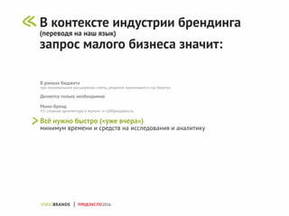В рамках бюджета
при минимальном расширении сметы, решения принимаются «на берегу»
Делается только необходимое
Моно-бренд
VS сложная архитектура и мульти- и суббрендовость
Всё нужно быстро («уже вчера»)
минимум времени и средств на исследования и аналитику
В контексте индустрии брендинга
(переводя на наш язык)
запрос малого бизнеса значит:
ПРОДЭКСПО2016
 
