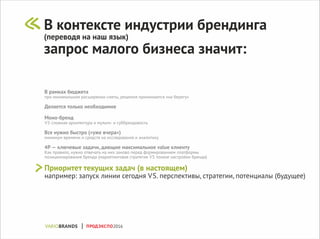 В рамках бюджета
при минимальном расширении сметы, решения принимаются «на берегу»
Делается только необходимое
Моно-бренд
VS сложная архитектура и мульти- и суббрендовость
Все нужно быстро («уже вчера»)
минимум времени и средств на исследования и аналитику
4P — ключевые задачи, дающие максимальное value клиенту
Как правило, нужно отвечать на них заново перед формированием платформы
позиционирования бренда (маркетинговая стратегия VS тонкие настройки бренда)
Приоритет текущих задач (в настоящем)
например: запуск линии сегодня VS. перспективы, стратегии, потенциалы (будущее)
В контексте индустрии брендинга
(переводя на наш язык)
запрос малого бизнеса значит:
ПРОДЭКСПО2016
 