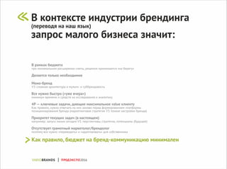 В рамках бюджета
при минимальном расширении сметы, решения принимаются «на берегу»
Делается только необходимое
Моно-бренд
VS сложная архитектура и мульти- и суббрендовость
Все нужно быстро («уже вчера»)
минимум времени и средств на исследования и аналитику
4P — ключевые задачи, дающие максимальное value клиенту
Как правило, нужно отвечать на них заново перед формированием платформы
позиционирования бренда (маркетинговая стратегия VS тонкие настройки бренда)
Приоритет текущих задач (в настоящем)
например: запуск линии сегодня VS. перспективы, стратегии, потенциалы (будущее)
Отсутствует грамотный маркетолог/брендолог
поэтому все нужно «переводить» и «адаптировать» для собственника
Как правило, бюджет на бренд-коммуникацию минимален
В контексте индустрии брендинга
(переводя на наш язык)
запрос малого бизнеса значит:
ПРОДЭКСПО2016
 