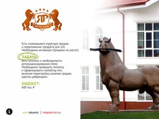 яр
ПРОДЭКСПО2016
Есть сложившаяся структура продаж
и предложение продукта для ЦА.
Необходима активация (продажи не растут).
ЗАДАЧА:
есть гипотеза о необходимости
репозиционирования отеля.
Необходимо проверить гипотезу
и сформировать marketing-mix,
включая перестройку каналов продаж,
сделать ребрендинг.
БЮДЖЕТ:
600 тыс. ₽
1
 