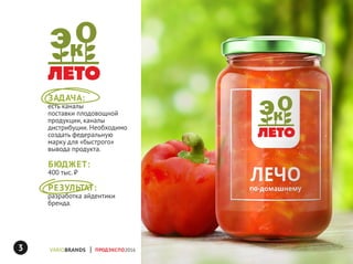 ЗАДАЧА:
есть каналы
поставки плодовощной
продукции, каналы
дистрибуции. Необходимо
создать федеральную
марку для «быстрого»
вывода продукта.
БЮДЖЕТ:
400 тыс. ₽
РЕЗУЛЬТАТ:
разработка айдентики
бренда.
ПРОДЭКСПО20163
 