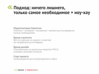 Маркетинговая Стратегия
Гипотезы + интервью + экспертиза + компактные исследования
(только необходимое)
Бренд-стратегия
Всё по-классике, но короче и понятнее
(от потребителя до метафоры)
Бренд-дизайн
Специализация на различных отраслях FMCG,
упаковке, массовом сегменте.
Старт проекта
сопровождение для контролируемого старта
ПРОДЭКСПО2016
Подход: ничего лишнего,
только самое необходимое + ноу-хау
 