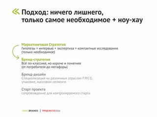 Маркетинговая Стратегия
Гипотезы + интервью + экспертиза + компактные исследования
(только необходимое)
Бренд-стратегия
Всё по-классике, но короче и понятнее
(от потребителя до метафоры)
Бренд-дизайн
Специализация на различных отраслях FMCG,
упаковке, массовом сегменте.
Старт проекта
сопровождение для контролируемого старта
ПРОДЭКСПО2016
Подход: ничего лишнего,
только самое необходимое + ноу-хау
 
