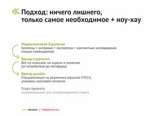 Маркетинговая Стратегия
Гипотезы + интервью + экспертиза + компактные исследования
(только необходимое)
Бренд-стратегия
Всё по-классике, но короче и понятнее
(от потребителя до метафоры)
Бренд-дизайн
Специализация на различных отраслях FMCG,
упаковке, массовом сегменте.
Старт проекта
сопровождение для контролируемого старта
ПРОДЭКСПО2016
Подход: ничего лишнего,
только самое необходимое + ноу-хау
 