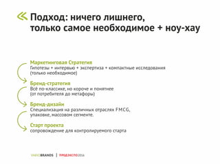 Маркетинговая Стратегия
Гипотезы + интервью + экспертиза + компактные исследования
(только необходимое)
Бренд-стратегия
Всё по-классике, но короче и понятнее
(от потребителя до метафоры)
Бренд-дизайн
Специализация на различных отраслях FMCG,
упаковке, массовом сегменте.
Старт проекта
сопровождение для контролируемого старта
ПРОДЭКСПО2016
Подход: ничего лишнего,
только самое необходимое + ноу-хау
 