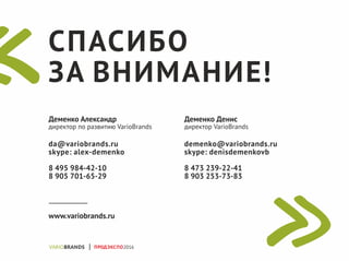 СПАСИБО
ЗА ВНИМАНИЕ!
Деменко Александр
директор по развитию VarioBrands
da@variobrands.ru
skype: alex-demenko
8 495 984-42-10
8 905 701-65-29
Деменко Денис
директор VarioBrands
demenko@variobrands.ru
skype: denisdemenkovb
8 473 239-22-41
8 903 253-73-83
www.variobrands.ru
ПРОДЭКСПО2016
 