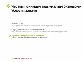 Это ПРОЕКТ
от стартапа до ребрендинга чего-то существующего в природе
С предпринимательским подходом
где зачастую собственник — главный брендолог и драйвер процесса
В условиях ограниченных ресурсов
деньги, время, технологические возможности
ПРОДЭКСПО2016
Что мы понимаем под «малым бизнесом»
Условия задачи
 