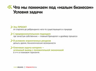 Это ПРОЕКТ
от стартапа до ребрендинга чего-то существующего в природе
С предпринимательским подходом
где зачастую собственник — главный брендолог и драйвер процесса
В условиях ограниченных ресурсов
деньги, время, технологические возможности
Ключевая задача которого —
успешный вывод с положительной экономикой
в «+» в плановом горизонте
ПРОДЭКСПО2016
Что мы понимаем под «малым бизнесом»
Условия задачи
 