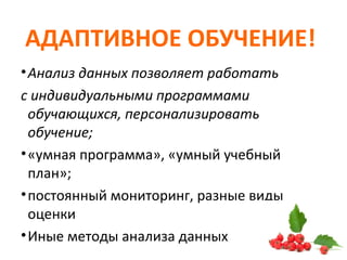 АДАПТИВНОЕ ОБУЧЕНИЕ!
•Анализ данных позволяет работать
с индивидуальными программами
обучающихся, персонализировать
обучение;
•«умная программа», «умный учебный
план»;
•постоянный мониторинг, разные виды
оценки
•Иные методы анализа данных
 