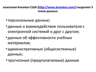 компания Knewton США (http://www.knewton.com/) выделяет 5
типов данных:
•персональные данные;
•данные о взаимодействии пользователя с
электронной системой и друг с другом;
•данные об эффективности учебных
материалов;
•административные (общесистемные)
данные;
•прогнозные (предполагаемые) данные
 