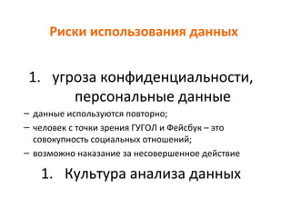 Риски использования данных
1. угроза конфиденциальности,
персональные данные
– данные используются повторно;
– человек с точки зрения ГУГОЛ и Фейсбук – это
совокупность социальных отношений;
– возможно наказание за несовершенное действие
1. Культура анализа данных
 