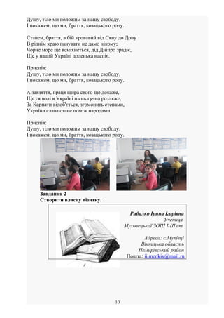 Душу, тіло ми положим за нашу свободу.
І покажем, що ми, браття, козацького роду.
Станем, браття, в бій кровавий від Сяну до Дону
В ріднім краю панувати не дамо нікому;
Чорне море ще всміхнеться, дід Дніпро зрадіє,
Ще у нашій Україні доленька наспіє.
Приспів:
Душу, тіло ми положим за нашу свободу.
І покажем, що ми, браття, козацького роду.
А завзяття, праця щира свого ще докаже,
Ще ся волі в Україні піснь гучна розляже,
За Карпати відоб'ється, згомонить степами,
України слава стане поміж народами.
Приспів:
Душу, тіло ми положим за нашу свободу.
І покажем, що ми, браття, козацького роду.
Завдання 2
Створити власну візитку.
10
Рибалко Ірина Ігорівна
Учениця
Муховецької ЗОШ І-ІІІ ст.
Адреса: с.Мухівці
Вінницька область
Немирівський район
Пошта: ii.menkiv@mail.ru
 