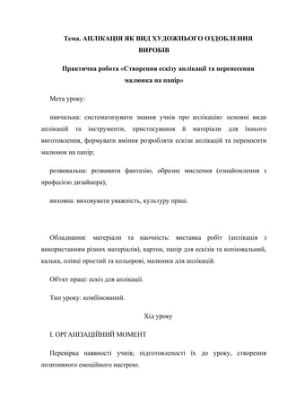 Тема. АПЛІКАЦІЯ ЯК ВИД ХУДОЖНЬОГО ОЗДОБЛЕННЯ
ВИРОБІВ
Практична робота «Створення ескізу аплікації та перенесення
малюнка на папір»
Мета уроку:
навчальна: систематизувати знання учнів про аплікацію: основні види
аплікацій та інструменти, пристосування й матеріали для їхнього
виготовлення, формувати вміння розробляти ескізи аплікацій та переносити
малюнок на папір;
розвивальна: розвивати фантазію, образне мислення (ознайомлення з
професією дизайнера);
виховна: виховувати уважність, культуру праці.
Обладнання: матеріали та наочність: виставка робіт (аплікація з
використанням різних матеріалів), картон, папір для ескізів та копіювальний,
калька, олівці простий та кольорові, малюнки для аплікацій.
Об'єкт праці: ескіз для аплікації.
Тип уроку: комбінований.
Хід уроку
І. ОРГАНІЗАЦІЙНИЙ МОМЕНТ
Перевірка наявності учнів; підготовленості їх до уроку, створення
позитивного емоційного настрою.
 