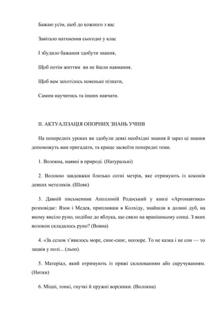Бажаю усім, щоб до кожного з вас
Завітало натхнення сьогодні у клас
І збудило бажання здобути знання,
Щоб потім життям ви не йшли навмання.
Щоб вам захотілось новеньке пізнати,
Самим научитись та інших навчати.
II. АКТУАЛІЗАЦІЯ ОПОРНИХ ЗНАНЬ УЧНІВ
На попередніх уроках ви здобули деякі необхідні знання й зараз ці знання
допоможуть вам пригадати, та краще засвоїти попередні теми.
1. Волокна, наявні в природі. (Натуральні)
2. Волокно завдовжки близько сотні метрів, яке отримують із коконів
деяких метеликів. (Шовк)
3. Давній письменник Аполлоній Родоський у книзі «Аргонавтика»
розповідає: Язон і Медея, припливши в Колхіду, знайшли в долині дуб, на
якому висіло руно, подібне до яблука, що сяяло на вранішньому сонці. З яких
волокон складалось руно? (Вовна)
4. «За селом з’явилось море, синє-синє, неозоре. То не казка і не сон — то
зацвів у полі... (льон).
5. Матеріал, який отримують із пряжі склеюванням або скручуванням.
(Нитки)
6. Міцні, тонкі, гнучкі й пружні ворсинки. (Волокна)
 