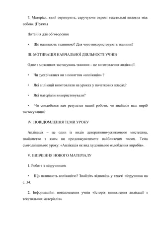 7. Матеріал, який отримують, скручуючи окремі текстильні волокна між
собою. (Пряжа)
Питання для обговорення
• Що називають тканиною? Для чого використовують тканини?
III. МОТИВАЦІЯ НАВЧАЛЬНОЇ ДІЯЛЬНОСТІ УЧНІВ
Одне з можливих застосувань тканини – це виготовлення аплікації.
• Чи зустрічалися ви з поняттям «аплікація» ?
• Які аплікації виготовляли на уроках у початкових класах?
• Які матеріали використовували?
• Чи сподобався вам результат вашої роботи, чи знайшов ваш виріб
застосування?
IV. ПОВІДОМЛЕННЯ ТЕМИ УРОКУ
Аплікація – це один із видів декоративно-ужиткового мистецтва,
знайомство з яким ви продовжуватимете найближчим часом. Тема
сьогоднішнього уроку: «Аплікація як вид художнього оздоблення виробів».
V. ВИВЧЕННЯ НОВОГО МАТЕРІАЛУ
1. Робота з підручником
• Що називають аплікацією? Знайдіть відповідь у тексті підручника на
с. 34.
2. Інформаційні повідомлення учнів «Історія виникнення аплікації з
текстильних матеріалів»
 
