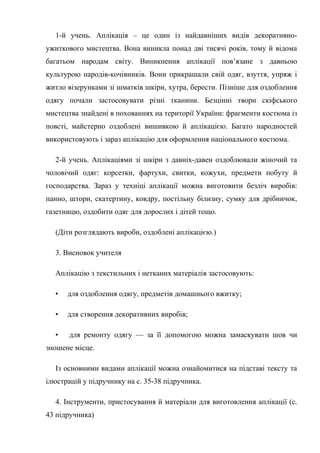 1-й учень. Аплікація – це один із найдавніших видів декоративно-
ужиткового мистецтва. Вона виникла понад дві тисячі років, тому й відома
багатьом народам світу. Виникнення аплікації пов’язане з давньою
культурою народів-кочівників. Вони прикрашали свій одяг, взуття, упряж і
житло візерунками зі шматків шкіри, хутра, берести. Пізніше для оздоблення
одягу почали застосовувати різні тканини. Безцінні твори скіфського
мистецтва знайдені в похованнях на території України: фрагменти костюма із
повсті, майстерно оздоблені вишивкою й аплікацією. Багато народностей
використовують і зараз аплікацію для оформлення національного костюма.
2-й учень. Аплікаціями зі шкіри з давніх-давен оздоблювали жіночий та
чоловічий одяг: корсетки, фартухи, свитки, кожухи, предмети побуту й
господарства. Зараз у техніці аплікації можна виготовити безліч виробів:
панно, штори, скатертину, ковдру, постільну білизну, сумку для дрібничок,
газетницю, оздобити одяг для дорослих і дітей тощо.
(Діти розглядають вироби, оздоблені аплікацією.)
3. Висновок учителя
Аплікацію з текстильних і нетканих матеріалів застосовують:
• для оздоблення одягу, предметів домашнього вжитку;
• для створення декоративних виробів;
• для ремонту одягу — за її допомогою можна замаскувати шов чи
зношене місце.
Із основними видами аплікації можна ознайомитися на підставі тексту та
ілюстрацій у підручнику на с. 35-38 підручника.
4. Інструменти, пристосування й матеріали для виготовлення аплікації (с.
43 підручника)
 