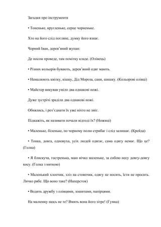 Загадки про інструменти
• Тоненьке, кругленьке, серце чорненьке.
Хто на його слід погляне, думку його взнає.
Чорний Іван, дерев’яний жупан:
Де носом проведе, там помітку кладе. (Олівець)
• Різних кольорів бувають, дерев’яний одяг мають.
• Намалюють квітку, кішку, Дід Мороза, сани, шишку. (Кольорові олівці)
• Майстер викував уміло два однакові ножі.
Дуже зустрічі зраділи два однакові ножі.
Обнялись, і роз’єднати їх уже ніхто не зміг.
Підкажіть, як називати почали відтоді їх? (Ножиці)
• Маленьке, біленьке, по чорному полю стрибає і слід залишає. (Крейда)
• Тонка, довга, одновуха, усіх людей одягає, сама одягу немає. Що це?
(Голка)
• Я блискуча, гостренька, маю вічко маленьке, за собою несу довгу-довгу
косу. (Голка з ниткою)
• Маленький хлопчик, зліз на стовпчик, одягу не носить, їсти не просить.
Личко рябе. Що воно таке? (Наперсток)
• Водить дружбу з олівцями, зошитами, папірцями.
На малюнку щось не те? Вмить вона його зітре! (Гумка)
 