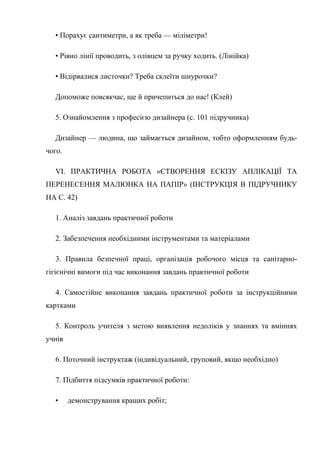 • Порахує сантиметри, а як треба — міліметри!
• Рівно лінії проводить, з олівцем за ручку ходить. (Лінійка)
• Відірвалися листочки? Треба склеїти шнурочки?
Допоможе повсякчас, ще й причепиться до нас! (Клей)
5. Ознайомлення з професією дизайнера (с. 101 підручника)
Дизайнер — людина, що займається дизайном, тобто оформленням будь-
чого.
VI. ПРАКТИЧНА РОБОТА «СТВОРЕННЯ ЕСКІЗУ АПЛІКАЦІЇ ТА
ПЕРЕНЕСЕННЯ МАЛЮНКА НА ПАПІР» (ІНСТРУКЦІЯ В ПІДРУЧНИКУ
НА С. 42)
1. Аналіз завдань практичної роботи
2. Забезпечення необхідними інструментами та матеріалами
3. Правила безпечної праці, організація робочого місця та санітарно-
гігієнічні вимоги під час виконання завдань практичної роботи
4. Самостійне виконання завдань практичної роботи за інструкційними
картками
5. Контроль учителя з метою виявлення недоліків у знаннях та вміннях
учнів
6. Поточний інструктаж (індивідуальний, груповий, якщо необхідно)
7. Підбиття підсумків практичної роботи:
• демонстрування кращих робіт;
 