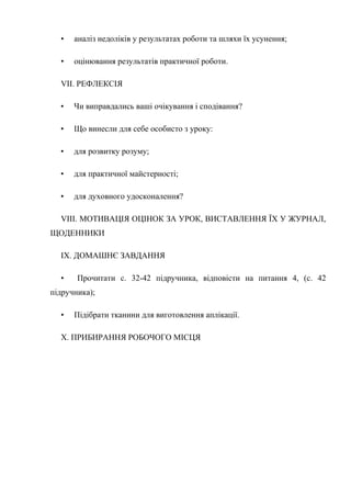 • аналіз недоліків у результатах роботи та шляхи їх усунення;
• оцінювання результатів практичної роботи.
VII. РЕФЛЕКСІЯ
• Чи виправдались ваші очікування і сподівання?
• Що винесли для себе особисто з уроку:
• для розвитку розуму;
• для практичної майстерності;
• для духовного удосконалення?
VIII. МОТИВАЦІЯ ОЦІНОК ЗА УРОК, ВИСТАВЛЕННЯ ЇХ У ЖУРНАЛ,
ЩОДЕННИКИ
IX. ДОМАШНЄ ЗАВДАННЯ
• Прочитати с. 32-42 підручника, відповісти на питання 4, (с. 42
підручника);
• Підібрати тканини для виготовлення аплікації.
X. ПРИБИРАННЯ РОБОЧОГО МІСЦЯ
 