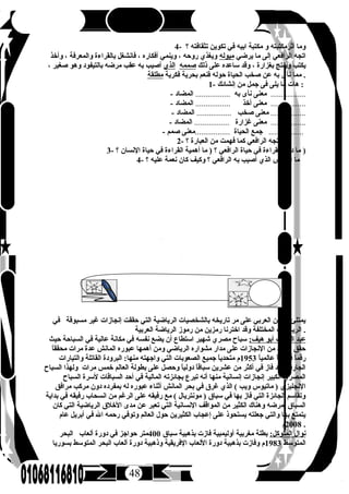 48
4- ‫؟‬ ‫تثقافته‬ ‫تكوين‬ ‫في‬ ‫ابيه‬ ‫مكتبة‬ ‫و‬ ‫أثرمكتبته‬ ‫وما‬
‫يرضي‬ ‫ما‬ ‫إلى‬ ‫الرافعي‬ ‫اتجه‬‫ميوله‬‫وأخذ‬ ، ‫والمعرفة‬ ‫بالقراءة‬ ‫فانشغل‬ ، ‫أفكاره‬ ‫وينمي‬ ، ‫روحه‬ ‫ويغذي‬
‫ذلك‬ ‫على‬ ‫ساعده‬ ‫وقد‬ ، ‫بغزارة‬ ‫وينتج‬ ‫يكتب‬‫صممه‬‫الذي‬، ‫صغير‬ ‫وهو‬ ‫بالتيفود‬ ‫مرضه‬ ‫عقب‬ ‫به‬ ‫أصيب‬
‫فكرية‬ ‫بحرية‬ ‫فنعم‬ ‫حوله‬ ‫الحياة‬ ‫صخب‬ ‫عن‬ ‫به‬ ‫نأى‬ ‫مما‬‫مطلقة‬ .
1- ‫إنشائك‬ ‫من‬ ‫جمل‬ ‫فى‬ ‫يلى‬ ‫ما‬ ‫هات‬ :
- ‫به‬ ‫نأى‬ ‫معنى‬.................‫المضاد‬ .................
- ‫أخذ‬ ‫معنى‬.................‫المضاد‬ .................
- ‫صخب‬ ‫معنى‬.................‫المضاد‬ .................
- ‫غزارة‬ ‫معنى‬.................‫المضاد‬ .................
- ‫الحياة‬ ‫جمع‬.................‫صمم‬ ‫معنى‬ .................
2- ‫؟‬ ‫العبارة‬ ‫من‬ ‫فهمت‬ ‫كما‬ ‫الرافعي‬ ‫اتجه‬ ‫إلم‬
3- ‫؟‬ ‫النسان‬ ‫حياة‬ ‫في‬ ‫القراءة‬ ‫أهمية‬ ‫ما‬ ) ‫؟‬ ‫الرافعي‬ ‫حياة‬ ‫في‬ ‫القراءة‬ ‫دور‬ ‫ما‬ )
4- ‫؟‬ ‫عليه‬ ‫نعمة‬ ‫كان‬ ‫وكيف‬ ‫؟‬ ‫الرافعي‬ ‫به‬ ‫أصيب‬ ‫الذي‬ ‫المرض‬ ‫ما‬
‫في‬ ‫مسبوقة‬ ‫غير‬ ‫إنجازات‬ ‫حققت‬ ‫التي‬ ‫الرياضية‬ ‫بالشخصيات‬ ‫تاريخه‬ ‫مر‬ ‫على‬ ‫العربي‬ ‫الوطن‬ ‫يمتلئ‬
‫العربية‬ ‫الرياضة‬ ‫رموز‬ ‫من‬ ‫رمزين‬ ‫اخترنا‬ ‫وقد‬ ‫المختلفة‬ ‫الرياضات‬ .
:‫هيف‬ ‫أبو‬ ‫اللطيف‬ ‫عبد‬‫حيث‬ ‫السباحة‬ ‫في‬ ‫عالية‬ ‫مكانة‬ ‫في‬ ‫نفسه‬ ‫يضع‬ ‫أن‬ ‫استطاع‬ ‫شهير‬ ‫مصري‬ ‫سباح‬
‫ا‬ً ‫محقق‬ ‫مرات‬ ‫عدة‬ ‫المانش‬ ‫عبوره‬ ‫أهمها‬ ‫ومن‬ ‫الرياضي‬ ‫مشواره‬ ‫مدار‬ ‫على‬ ‫النجازات‬ ‫من‬ ‫العديد‬ ‫حقق‬
‫ا‬ً ‫عالمي‬ ‫ا‬ً ‫قياسي‬ ‫ا‬ً ‫رقم‬1953‫والتيارات‬ ‫القاتلة‬ ‫البرودة‬ :‫منها‬ ‫واجهته‬ ‫التي‬ ‫الصعوبات‬ ‫جميع‬ ‫ا‬ً ‫متحدي‬ ‫م‬
‫السباح‬ ‫ولهذا‬ ‫مرات‬ ‫خمس‬ ‫العالم‬ ‫بطولة‬ ‫على‬ ‫وحصل‬ ‫ا‬ً ‫دولي‬ ‫ا‬ً ‫سباق‬ ‫عشرين‬ ‫من‬ ‫أكثر‬ ‫في‬ ‫فاز‬ ‫وقد‬ ‫الجارفة‬
‫السباح‬ ‫لسرة‬ ‫السباقات‬ ‫أحد‬ ‫في‬ ‫المالية‬ ‫بجائزته‬ ‫تبرع‬ ‫أنه‬ ‫منها‬ ‫إنسانية‬ ‫إنجازات‬ ‫الكبير‬ ‫المصري‬
‫مرافق‬ ‫مركب‬ ‫دون‬ ‫بمفرده‬ ‫له‬ ‫عبوره‬ ‫أثناء‬ ‫المانش‬ ‫بحر‬ ‫في‬ ‫غرق‬ ‫الذي‬ ( ‫ويب‬ ‫ماتيوس‬ ) ‫النجليزي‬
‫بداية‬ ‫في‬ ‫رفيقه‬ ‫انسحاب‬ ‫من‬ ‫الرغم‬ ‫على‬ ‫رفيقه‬ ‫مع‬ ( ‫مونتريال‬ ) ‫سباق‬ ‫في‬ ‫بها‬ ‫فاز‬ ‫التي‬ ‫الجائزة‬ ‫وتقاسم‬
‫كان‬ ‫التي‬ ‫الرياضية‬ ‫الخلق‬ ‫مدى‬ ‫عن‬ ‫تعبر‬ ‫التي‬ ‫النسانية‬ ‫المواقف‬ ‫من‬ ‫الكثير‬ ‫وهناك‬ ‫لمرضه‬ ‫السباق‬
‫عام‬ ‫أبريل‬ ‫في‬ ‫الل‬ ‫رحمه‬ ‫وتوفي‬ ‫العالم‬ ‫حول‬ ‫الكثيرين‬ ‫إعجاب‬ ‫على‬ ‫يستحوذ‬ ‫جعلته‬ ‫والتي‬ ‫بها‬ ‫يتمتع‬
2008‫م‬ .
:‫المتوكل‬ ‫نوال‬‫سباق‬ ‫بذهبية‬ ‫فازت‬ ‫أوليمبية‬ ‫مغربية‬ ‫بطلة‬400‫البحر‬ ‫ألعاب‬ ‫دورة‬ ‫في‬ ‫حواجز‬ ‫متر‬
‫المتوسط‬1983‫بسوريا‬ ‫المتوسط‬ ‫البحر‬ ‫ألعاب‬ ‫دورة‬ ‫وذهبية‬ ‫الفريقية‬ ‫اللعاب‬ ‫دورة‬ ‫بذهبية‬ ‫وفازت‬ ‫م‬
 