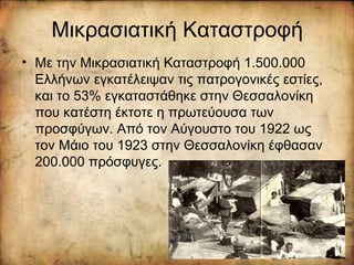 Μικρασιατική Καταστροφή
• Με την Μικρασιατική Καταστροφή 1.500.000
Ελλήνων εγκατέλειψαν τις πατρογονικές εστίες,
και το 53% εγκαταστάθηκε στην Θεσσαλονίκη
που κατέστη έκτοτε η πρωτεύουσα των
προσφύγων. Από τον Αύγουστο του 1922 ως
τον Μάιο του 1923 στην Θεσσαλονίκη έφθασαν
200.000 πρόσφυγες.
 