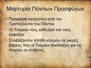 Μαρτυρία Πόντιων Προσφύγων
• Προγιαγιά καταγόταν από την
Τραπεζούντα του Πόντου
• Οι Τούρκοι τους εκδίωξαν και τους
έσφαξαν
• Στοιβάζονταν πλήθη κόσμου σε μικρές
βάρκες που οι Τούρκοι βούλιαζαν για να
πνιγούν οι επιβάτες
 