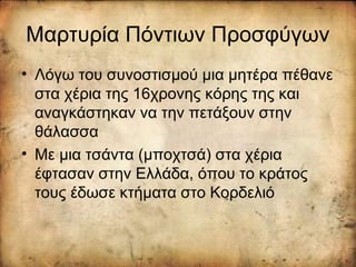 Μαρτυρία Πόντιων Προσφύγων
• Λόγω του συνοστισμού μια μητέρα πέθανε
στα χέρια της 16χρονης κόρης της και
αναγκάστηκαν να την πετάξουν στην
θάλασσα
• Με μια τσάντα (μποχτσά) στα χέρια
έφτασαν στην Ελλάδα, όπου το κράτος
τους έδωσε κτήματα στο Κορδελιό
 