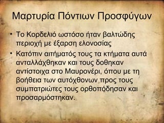 Μαρτυρία Πόντιων Προσφύγων
• Το Κορδελιό ωστόσο ήταν βαλτώδης
περιοχή με έξαρση ελονοσίας
• Κατόπιν αιτήματός τους τα κτήματα αυτά
ανταλλάχθηκαν και τους δοθηκαν
αντίστοιχα στο Μαυρονέρι, όπου με τη
βοήθεια των αυτόχθονων προς τους
συμπατριώτες τους ορθοπόδησαν και
προσαρμόστηκαν.
 