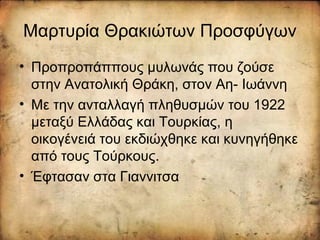 Μαρτυρία Θρακιώτων Προσφύγων
• Προπροπάππους μυλωνάς που ζούσε
στην Ανατολική Θράκη, στον Αη- Ιωάννη
• Με την ανταλλαγή πληθυσμών του 1922
μεταξύ Ελλάδας και Τουρκίας, η
οικογένειά του εκδιώχθηκε και κυνηγήθηκε
από τους Τούρκους.
• Έφτασαν στα Γιαννιτσα
 