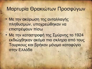 Μαρτυρία Θρακιώτων Προσφύγων
• Με την ακύρωση της ανταλλαγής
πληθυσμών, υποχρεώθηκαν να
επιστρέψουν πίσω
• Με την καταστροφή της Σμύρνης το 1924
εκδιώχθηκαν ακόμα πιο σκληρα από τους
Τουρκους και βρήκαν μόνιμο καταφύγιο
στην Ελλάδα
 