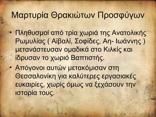 Μαρτυρία Θρακιώτων Προσφύγων
• Πληθυσμοί από τρία χωριά της Ανατολικής
Ρωμυλίας ( Αϊβαλί, Σοφίδες, Αη- Ιωάννης )
μετανάστευσαν ομαδικά στο Κιλκίς και
ίδρυσαν το χωριό Βαπτιστής.
• Απόγονοι αυτών μετακόμισαν στη
Θεσσαλονίκη για καλύτερες εργασιακές
ευκαιρίες, χωρίς όμως να ξεχάσουν την
ιστορία τους.
 