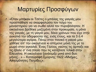 Μαρτυρίες Προσφύγων
• «Όταν μπήκαν οι Τσέτες ο μπάλας της γιαγιάς μου
προσπάθησε να σκαρφαλώσει τον τοίχο του
μοναστηριού για να σωθεί αλλά τον πυροβόλησαν. Η
οικογένεια βρέθηκε μαζεμένη στην προκυμαία, η μάνα
της γιαγιάς, με τη γιαγιά μου, δέκα χρόνων που είχε στην
αγκαλιά την αδερφούλα της, ενός έτους, και τα 3 ή 4
μεγαλύτερα αγόρια. Πάνω στον πανικό η γιαγιά μου
χάθηκε απ’ την οικογένεια κι απέμεινε μόνη της με το
μωρό στην αγκαλιά. Ένας Γάλλος ναύτης τις άρπαξε και
τις έβαλε σ’ ένα πλοίο που τις κατέβασε τελικά στην
Ελευσίνα. Η οικογένεια ξανάσμιξε μετά από δυο
μήνες…» – Καταγραφή Σμύρνης 1922 «Μνήμες,
Αλησμόνητες Πατρίδες».
 